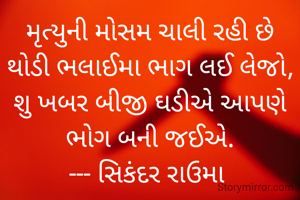 મૃત્યુની મોસમ ચાલી રહી છે
થોડી ભલાઈમા ભાગ લઈ લેજો,
શુ ખબર બીજી ઘડીએ આપણે ભોગ બની જઈએ.
--- સિકંદર રાઉમા 