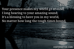 Your presence makes my world go around,
I long hearing to your amazing sound;
It's a blessing to have you in my world,
No matter how long the tough times bound.