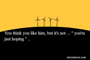 You think you like him, but it's not ... '' you're just hoping '' ..

