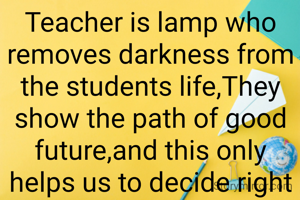 Teacher is lamp who removes darkness from the students life,They show the path of good future,and this only helps us to decide right way. 