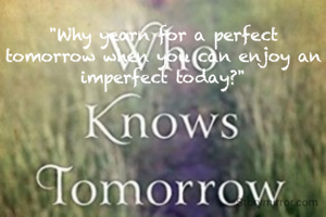 "Why yearn for a perfect tomorrow when you can enjoy an imperfect today?"