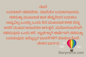 ನಟನೆ
ಬದುಕಿಕಾಗಿ ನಟಿಸಬೇಕು. ನಟನೆಯೇ ಬದುಕಾಗಬಾರದು. ನಟಿಸುತ್ತಾ ಮುಖವಾಡ ಹಾಕಿ ಹೆಚ್ಚುದಿವಸ ಬದುಕಲು ಸಾಧ್ಯವಿಲ್ಲ.ಒಂದಲ್ಲ ಒಂದು ದಿನ ಮುಖವಾಡ ಕಳಚಿ ಬಿದ್ದು ಅಸಲಿ ಮುಖದ ಅನಾವರಣ ಆಗುತ್ತದೆ. ಮನೋರಂಜನೆಗಾಗಿ ನಟಿಸುವುದು ಒಂದು ಕಲೆ. ಸ್ವಾರ್ಥಕ್ಕಾಗಿ ಈರ್ಷೆಗಾಗಿ ನಟಿಸುತ್ತಾ ಬದುಕುವುದು ಇನ್ನೊಬ್ಬರ ಭಾವನೆಗಳಿಗೆ ಮಾಡುವ ಕೊಲೆ.
          - ಚೇತನ ಭಾರ್ಗವ