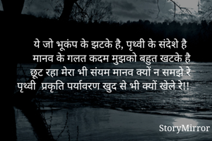 ये जो भूकंप के झटके है, पृथ्वी के संदेशे है
मानव के गलत कदम मुझको बहुत खटके है
छूट रहा मेरा भी संयम मानव क्यों न समझे रे
पृथ्वी  प्रकृति पर्यावरण खुद से भी क्यों खेले रे!! 