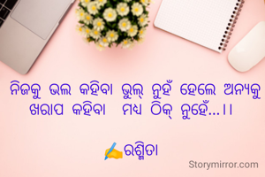 ନିଜକୁ ଭଲ କହିବା ଭୁଲ୍ ନୁହଁ ହେଲେ ଅନ୍ୟକୁ ଖରାପ କହିବା  ମଧ୍ୟ ଠିକ୍ ନୁହେଁ...।। 

✍️ରଶ୍ମିତା 