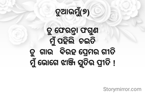ତୁଆଉମୁଁ(୭)

ତୁ ଫେରନ୍ତା ଫଗୁଣ
ମୁଁ ପହିଲି  ଚଇତି
ତୁ  ଗାଉ   ବିରହ ପ୍ରେମର ଗୀତି
ମୁଁ ଭୋଗେ ଝାଞ୍ଜି ସ୍ମୃତିର ପ୍ରୀତି !