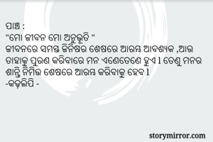 ପାଞ୍ଚ :
"ମୋ ଜୀବନ ମୋ ଅନୁଭୂତି "
ଜୀବନରେ ସମସ୍ତ ଜିନିଷର ଶେଷରେ ଆରମ୍ଭ ଆବଶ୍ୟକ ,ଆଉ ତାହାକୁ ପୁରଣ କରିବାରେ ମନ ଏଣେତେଣେ ହୁଏ l ତେଣୁ ମନର ଶାନ୍ତି ନିମିତ୍ତ ଶେଷରେ ଆରମ୍ଭ କରିବାକୁ ହେବ l 
-କଢ଼ଲିପି -