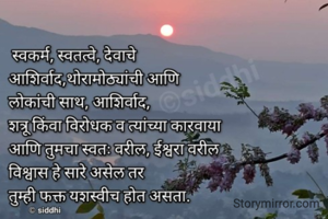 स्वकर्म, स्वतत्वे, देवाचे आशिर्वाद, थोरामोठ्यांची आणि कांश शत्रू किंवा विरोधक व त्यांच्या कारवाया आणि तुमचा स्वतः वरील, ईश्वरा वरील विश्वास हे सारे असेल तर

तुम्ही फक्त यशस्वीच होत असता.

Ⓒsiddhi