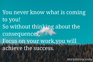 You never know what is coming to you!
So without thinking about the consequences,
Focus on your work,you will achieve the success.