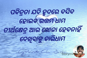 ପବିତ୍ରତା ଯଦି ହୃଦରେ ବସିବ 
ହୋଇବ ଉତ୍ତମ ଧାମ 
ତୀର୍ଥକ୍ଷେତ୍ର ଆଉ ଖୋଜା ହେବନାହିଁ 
ଦେଖିବାକୁ ଚାରିଧାମ 