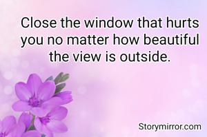 Close the window that hurts you no matter how beautiful the view is outside.