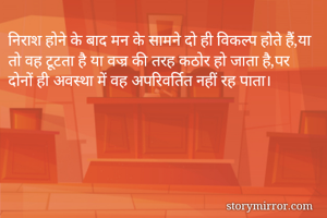 निराश होने के बाद मन के सामने दो ही विकल्प होते हैं,या तो वह टूटता है या वज्र की तरह कठोर हो जाता है,पर दोनों ही अवस्था में वह अपरिवर्तित नहीं रह पाता।