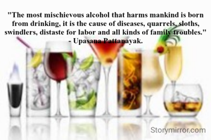 "The most mischievous alcohol that harms mankind is born from drinking, it is the cause of diseases, quarrels, sloths, swindlers, distaste for labor and all kinds of family troubles."
- Upasana Pattanayak.