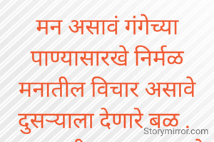 मन असावं गंगेच्या पाण्यासारखे निर्मळ
मनातील विचार असावे दुसऱ्याला देणारे बळ . 
डबक्यातील पाण्यासारखे साठले नसावे, विचार अंतर मनातून सडलेले ,विचार घालविणे सोपे नाही बरं