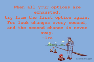 When all your options are exhausted,
try from the first option again.
For luck changes every second,
and the second chance is never away.
-Gre