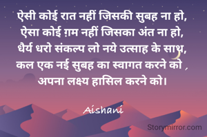 ऐसी कोई रात नहीं जिसकी सुबह ना हो, 
ऐसा कोई ग़म नहीं जिसका अंत ना हो, 
धैर्य धरो संकल्प लो नये उत्साह के साथ, 
कल एक नई सुबह का स्वागत करने को , 
अपना लक्ष्य हासिल करने को। 

Aishani