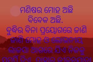 ମଣିଷର ମୋହ ଅଛି
ବିବେକ ଅଛି. 
ବୁଦ୍ଧିର ବିନା ପ୍ରୟୋଗରେ ଜାଣି ଜାଣି ମୋହ ଓ ଲୋଭନୀୟ ଲାଳସା ଆଗରେ ଯିଏ ନିଜକୁ ସମର୍ପି ଦିଏ, ତାହାର ଜୀବନଯାତ୍ରl ମାନବତ୍ଵରୁ ବାଟବଣା ହୁଏ.