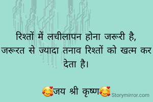 रिश्तों में लचीलापन होना जरूरी है,
जरूरत से ज्यादा तनाव रिश्तों को खत्म कर देता है।

🥰जय श्री कृष्ण🥰