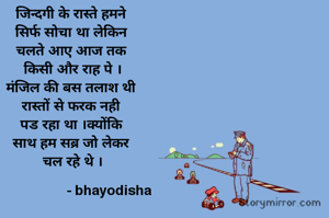 जिन्दगी के रास्ते हमने 
सिर्फ सोचा था लेकिन 
चलते आए आज तक 
किसी और राह पे ।
मंजिल की बस तलाश थी 
रास्तों से फरक नही 
पड रहा था ।क्योंकि 
साथ हम सब्र जो लेकर 
चल रहे थे ।

                   - bhayodisha 
