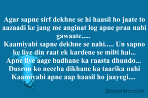Agar sapne sirf dekhne se hi haasil ho jaate to aazaadi ke jang me anginat log apne pran nahi gawaate..... 
Kaamiyabi sapne dekhne se nahi..... Un sapno ke liye din raat ek kardene se milti hai...
Apne liye aage badhane ka raasta dhundo... 
Dusron ko neecha dikhane ka taarika nahi
Kaamiyabi apne aap haasil ho jaayegi.... 