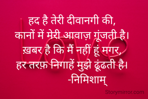 हद है तेरी दीवानगी की,
कानों में मेरी आवाज़ गूंजती है।
ख़बर है कि मैं नहीं हूं मगर,
हर तरफ़ निगाहें मुझे ढूंढती है।
           -निमिशाम्