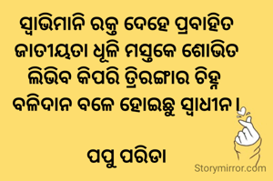 ସ୍ୱାଭିମାନି ରକ୍ତ ଦେହେ ପ୍ରବାହିତ
ଜାତୀୟତା ଧୂଳି ମସ୍ତକେ ଶୋଭିତ
ଲିଭିବ କିପରି ତ୍ରିରଙ୍ଗାର ଚିହ୍ନ 
ବଳିଦାନ ବଳେ ହୋଇଛୁ ସ୍ୱାଧୀନ।

ପପୁ ପରିଡା