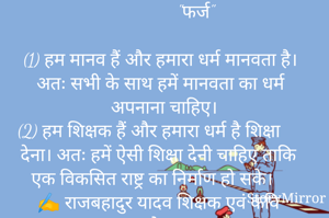                "फर्ज"

(1) हम मानव हैं और हमारा धर्म मानवता है। अतः सभी के साथ हमें मानवता का धर्म अपनाना चाहिए।
(2) हम शिक्षक हैं और हमारा धर्म है शिक्षा देना। अतः हमें ऐसी शिक्षा देनी चाहिए ताकि एक विकसित राष्ट्र का निर्माण हो सके।
✍️ राजबहादुर यादव शिक्षक एवं कवि जौनपुर