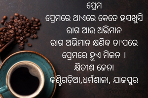 ପ୍ରେମ
ପ୍ରେମରେ ଥାଏରେ କେତେ ହସଖୁସି
ରାଗ ଆଉ ଅଭିମାନ
ରାଗ ଅଭିମାନ କ୍ଷଣିକ ତା'ପରେ
ପ୍ରେମରେ ହୁଏ ମିଳନ ।
କ୍ଷିତୀଶ ଜେନା
କଣ୍ଟିଗଡ଼ିଆ,ଧର୍ମଶାଳା, ଯାଜପୁର
