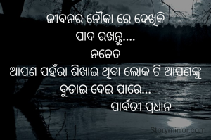 ଜୀବନର ନୌକା ରେ ଦେଖିକି
ପାଦ ରଖନ୍ତୁ....
ନଚେତ
ଆପଣ ପହଁରା ଶିଖାଇ ଥିବା ଲୋକ ଟି ଆପଣଙ୍କୁ ବୁଡାଇ ଦେଇ ପାରେ...
                       ପାର୍ବତୀ ପ୍ରଧାନ 