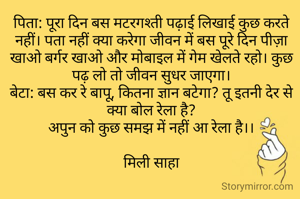 पिता: पूरा दिन बस मटरगश्ती पढ़ाई लिखाई कुछ करते नहीं। पता नहीं क्या करेगा जीवन में बस पूरे दिन पीज़ा खाओ बर्गर खाओ और मोबाइल में गेम खेलते रहो। कुछ पढ़ लो तो जीवन सुधर जाएगा।
बेटा: बस कर रे बापू, कितना ज्ञान बटेगा? तू इतनी देर से क्या बोल रेला है?
अपुन को कुछ समझ में नहीं आ रेला है।।

मिली साहा