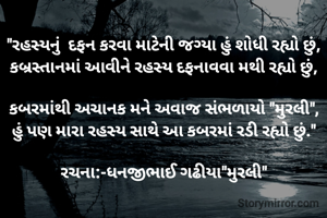 "રહસ્યનું  દફન કરવા માટેની જગ્યા હું શોધી રહ્યો છું,
કબ્રસ્તાનમાં આવીને રહસ્ય દફનાવવા મથી રહ્યો છું,

કબરમાંથી અચાનક મને અવાજ સંભળાયો "મુરલી",
હું પણ મારા રહસ્ય સાથે આ કબરમાં રડી રહ્યો છું."

રચના:-ધનજીભાઈ ગઢીયા"મુરલી"