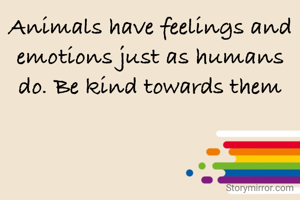 Animals have feelings and emotions just as humans do. Be kind towards them