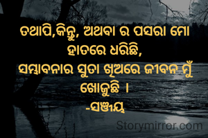 ତଥାପି,କିନ୍ତୁ, ଅଥବା ର ପସରା ମୋ ହାତରେ ଧରିଛି,
ସମ୍ଭାବନାର ସୁତା ଖିଅରେ ଜୀବନ ମୁଁ ଖୋଜୁଛି ।
-ସଞ୍ଜୟ