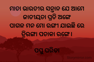 ମାତା ଭାରତୀର ସନ୍ତାନ ଯେ ଆମେ
ଜାତୀୟତା ପ୍ରତି ଅଙ୍ଗେ
ପାଗଳ ମନ ମୋ ରଙ୍ଗୀ ଯାଇଛି ରେ
ତ୍ରିରଙ୍ଗା ପତାକା ରଙ୍ଗେ।

ପପୁ ପରିଡା