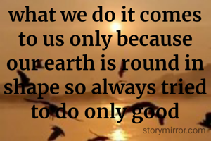 what we do it comes to us only because our earth is round in shape so always tried to do only good