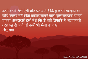कभी कभी रिश्ते ऐसी मोड पर आते है कि कुछ भी समझाने का  कोई मतलब नही होता क्योकि सामने वाला कुछ समझना ही नही चाहता ।समझदारी इसी मे है कि वो बाते लिफाफे मे ,बंद पत्र की तरह रख दी जाये जो कभी भी भेजा ना जाए।
अंशु शर्मा
