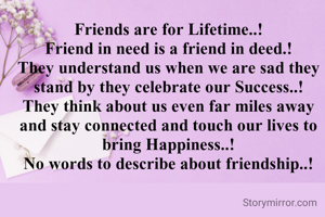 Friends are for Lifetime..!
Friend in need is a friend in deed.!
They understand us when we are sad they stand by they celebrate our Success..!
They think about us even far miles away and stay connected and touch our lives to bring Happiness..!
No words to describe about friendship..!