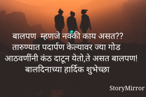 बालपण  म्हणजे नक्की काय असत?? 
तारुण्यात पदार्पण केल्यावर ज्या गोड आठवणींनी कंठ दाटून येतो,ते असत बालपण!
बालदिनाच्या हार्दिक शुभेच्छा