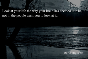 Look at your life the way your brain has decided it to be, not in the people want you to look at it. 