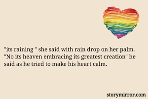 "its raining " she said with rain drop on her palm.
"No its heaven embracing its greatest creation" he said as he tried to make his heart calm.