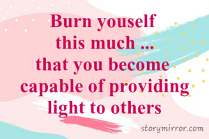 Burn youself 
this much ...
that you become 
capable of providing light to others
