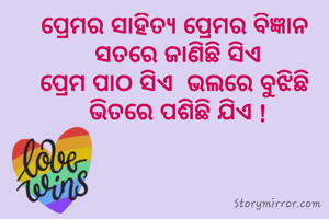 ପ୍ରେମର ସାହିତ୍ୟ ପ୍ରେମର ବିଜ୍ଞାନ 
ସତରେ ଜାଣିଛି ସିଏ
ପ୍ରେମ ପାଠ ସିଏ  ଭଲରେ ବୁଝିଛି 
ଭିତରେ ପଶିଛି ଯିଏ !