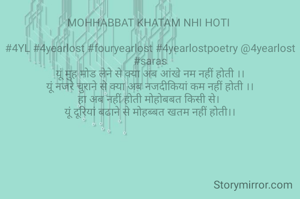 MOHHABBAT KHATAM NHI HOTI 

#4YL #4yearlost #fouryearlost #4yearlostpoetry @4yearlost #saras
यूं मुह मोड लेने से क्या अब आंखे नम नहीं होती ।।
यूं नजरे चुराने से क्या अब नजदीकियां कम नहीं होती ।।
हा अब नहीं होती मोहोबबत किसी से। 
यूं दूरियां बढाने से मोहब्बत खतम नहीं होती।।