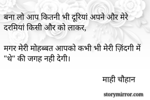 बना लो आप कितनी भी दूरियां अपने और मेरे दरमियां किसी और को लाकर,

मगर मेरी मोहब्बत आपको कभी भी मेरी ज़िंदगी में "थे" की जगह नही देगी।

                                                माही चौहान

    