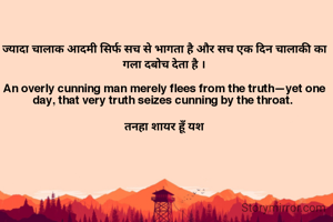 ज्यादा चालाक आदमी सिर्फ सच से भागता है और सच एक दिन चालाकी का गला दबोच देता है ।

An overly cunning man merely flees from the truth—yet one day, that very truth seizes cunning by the throat. 

 तनहा शायर हूँ यश 