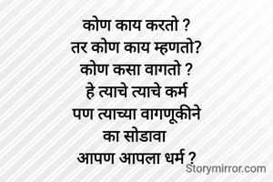 कोण काय करतो ?
तर कोण काय म्हणतो?
कोण कसा वागतो ?
हे त्याचे त्याचे कर्म
पण त्याच्या वागणूकीने
का सोडावा 
आपण आपला धर्म ?