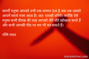 स्वार्थी मनुष्य आपको तभी तक सम्मान देता है जब तक उसको आपमें स्वार्थ नजर आता है। अतः पारखी बनिये। क्योंकि ऎसे मनुष्य कभी दीमक की तरह आपको धीरे-धीरे खोखला करते हैं और कभी आपकी पीठ पर वार भी कर सकते हैं। 

रश्मि रावत 