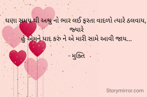 ઘણા સમય થી અશ્રુ નો ભાર લઈ ફરતા વાદળો ત્યારે ઠલવાય, 
જ્યારે
હું એમને યાદ કરું ને એ મારી સામે આવી જાય...

- મુક્તિ