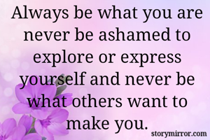 Always be what you are never be ashamed to explore or express yourself and never be what others want to make you.
