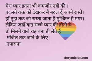 मेरा प्यार इतना भी कमजोर नही की ।
बदलते वक्त को देखकर मैं बदल दूँ अपने रास्ते।
हाँ तुझ तक जो रास्ता जाता है मुश्किल है मगर।
लेकिन जहाँ बात सच्चे प्यार की होती है।
तो मिलने वाले राह बना ही लेते हैं
 मंजिल तक जाने के लिए।
'उपासना'