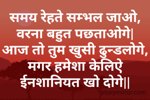 समय रेहते सम्भल जाओ,
वरना बहुत पछताओगे|
आज तो तुम खुसी ढुन्डलोगे,
मगर हमेशा केलिऐ ईनशानियत खो दोगे||